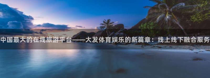 巅峰国际app下载链接安装：中国最大的在线旅游平台——大发体育娱乐的新篇章：线上线下融合服务
