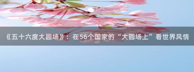 巅峰国际ng大舞台：《五十六度大圆场》：在56个国家的“大圆场上”看世界风情